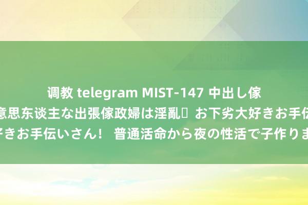 调教 telegram MIST-147 中出し傢政婦(ヘルパー) 了了で好意思东谈主な出張傢政婦は淫亂・お下劣大好きお手伝いさん! 普通活命から夜の性活で子作りまで透澈サポート!