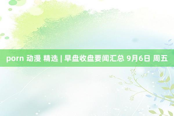 porn 动漫 精选 | 早盘收盘要闻汇总 9月6日 周五