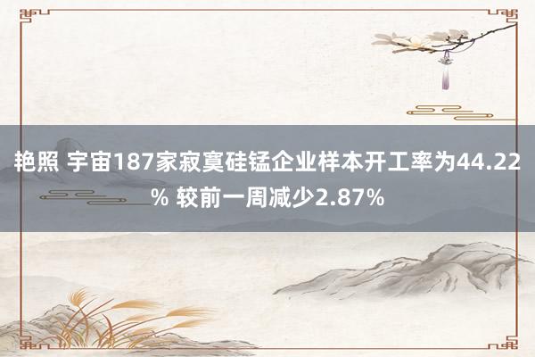 艳照 宇宙187家寂寞硅锰企业样本开工率为44.22% 较前一周减少2.87%