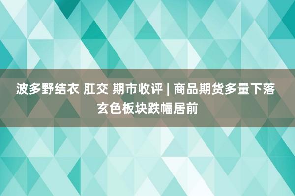 波多野结衣 肛交 期市收评 | 商品期货多量下落 玄色板块跌幅居前