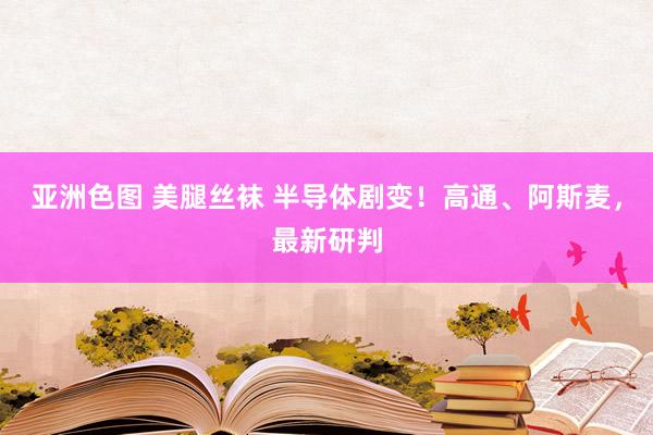 亚洲色图 美腿丝袜 半导体剧变！高通、阿斯麦，最新研判