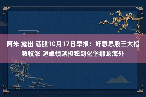 阿朱 露出 港股10月17日早报：好意思股三大指数收涨 超卓领越拟独到化堡狮龙海外