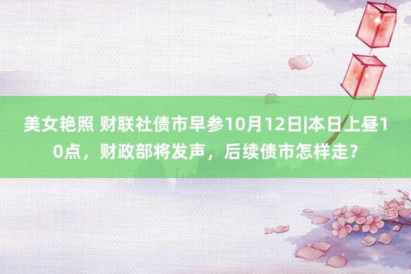 美女艳照 财联社债市早参10月12日|本日上昼10点，财政部将发声，后续债市怎样走？