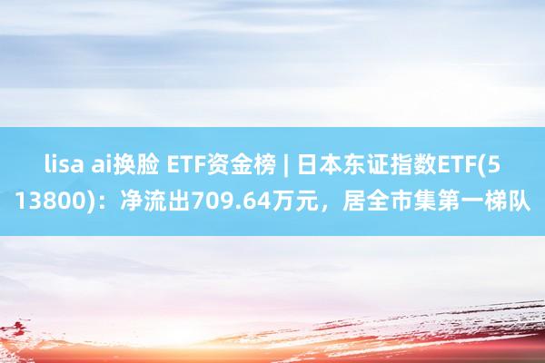 lisa ai换脸 ETF资金榜 | 日本东证指数ETF(513800)：净流出709.64万元，居全市集第一梯队