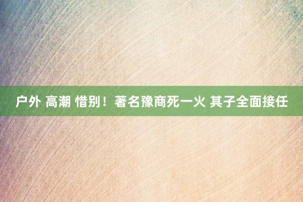 户外 高潮 惜别！著名豫商死一火 其子全面接任