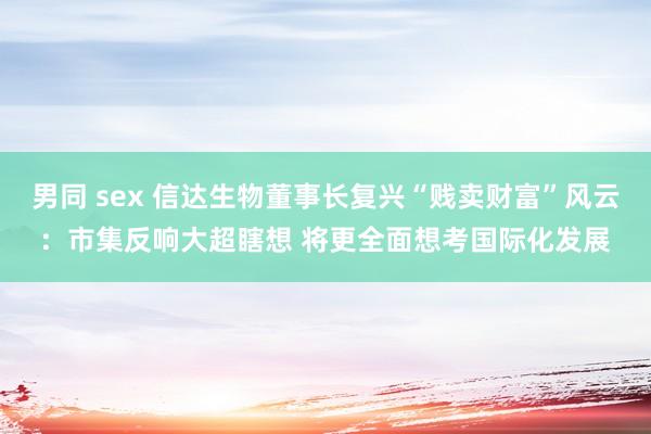 男同 sex 信达生物董事长复兴“贱卖财富”风云：市集反响大超瞎想 将更全面想考国际化发展