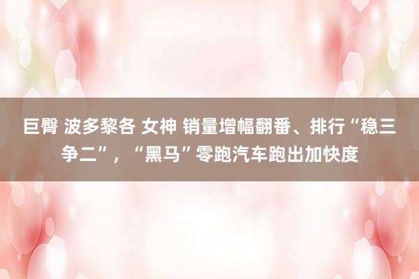 巨臀 波多黎各 女神 销量增幅翻番、排行“稳三争二”，“黑马”零跑汽车跑出加快度