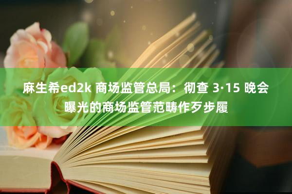 麻生希ed2k 商场监管总局：彻查 3·15 晚会曝光的商场监管范畴作歹步履