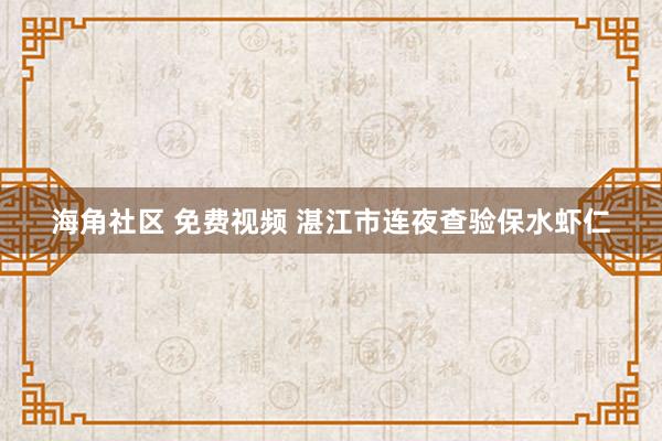 海角社区 免费视频 湛江市连夜查验保水虾仁