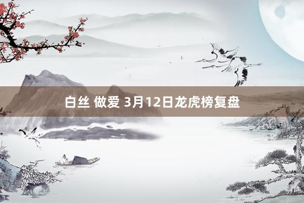 白丝 做爱 3月12日龙虎榜复盘