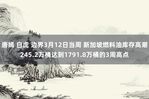 唐嫣 白虎 边界3月12日当周 新加坡燃料油库存高潮245.2万桶达到1791.8万桶的3周高点