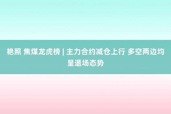 艳照 焦煤龙虎榜 | 主力合约减仓上行 多空两边均呈退场态势