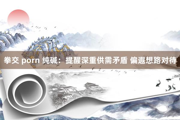 拳交 porn 纯碱：提醒深重供需矛盾 偏遐想路对待