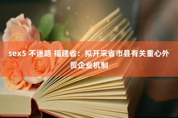 sex5 不迷路 福建省：拟开采省市县有关重心外贸企业机制