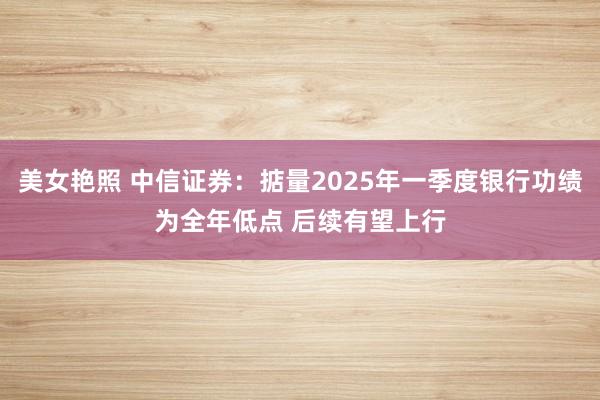 美女艳照 中信证券：掂量2025年一季度银行功绩为全年低点 后续有望上行