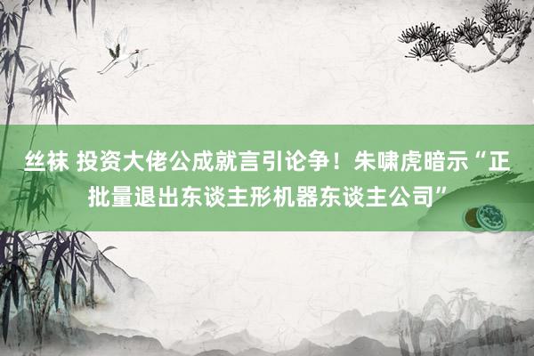 丝袜 投资大佬公成就言引论争！朱啸虎暗示“正批量退出东谈主形机器东谈主公司”